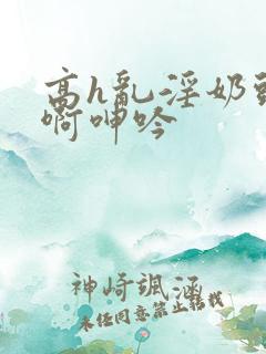 高h乱淫奶头嗯啊呻吟