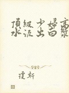 顶级少妇高潮喷水流出白浆在线观看