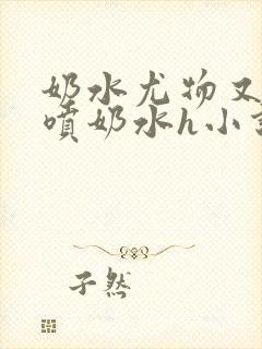 奶水尤物又软又喷奶水h小说