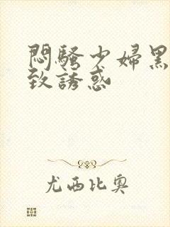 闷骚少妇黑丝极致诱惑