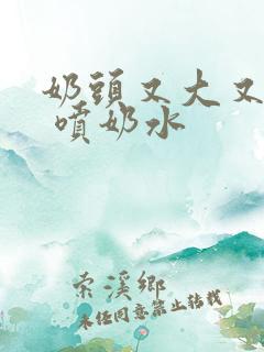 奶头又大又白又 喷奶水