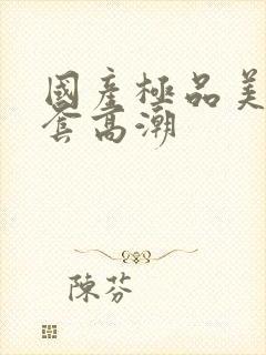 国产极品美女无套高潮