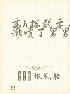 高h总裁要尿了潮喷了男男