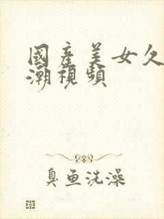 国产美女久久高潮视频