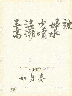 丰满少妇被爽到高潮喷水