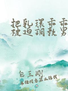 把乳环乖乖戴上被迫调教男男小说