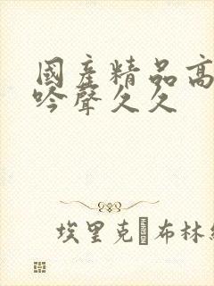 国产精品高潮呻吟声久久