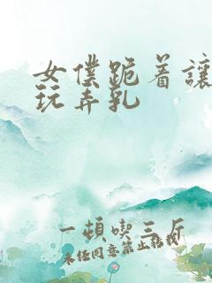 女仆跪着让主人玩弄乳