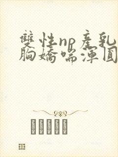 双性np产乳大胸娇喘浑圆挤奶