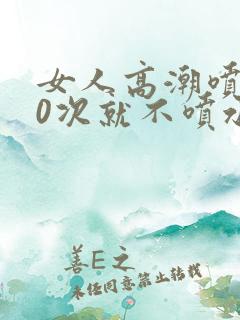 女人高潮喷水10次就不喷水了