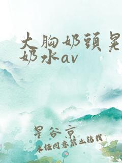 大胸奶头晃着喷奶水av