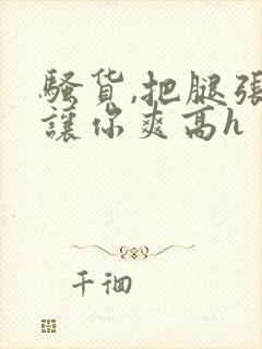 骚货,把腿张开让你爽高h