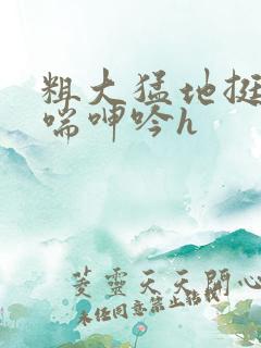 粗大猛地挺进娇喘呻吟h