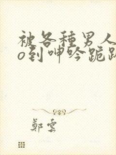 被各种男人cao到呻吟跪趴h小说