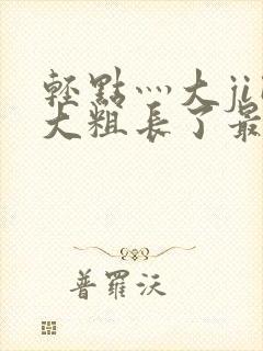 轻点灬大ji巴大粗长了最新章节