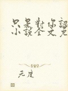 只是对你认了真小说全文免费阅读