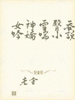 女神雪臀吞吐呻吟娇喘小说