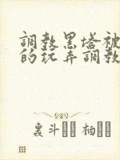 调教黑塔被肆意的玩弄调教