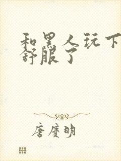 和黑人玩下面太舒服了