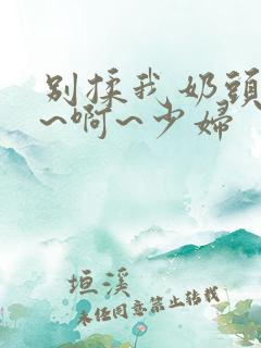 别揉我奶头~嗯~啊~少妇