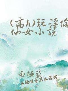 (高h)玩淫伦仙女小说