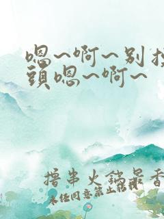 嗯~啊~别摸奶头嗯~啊~