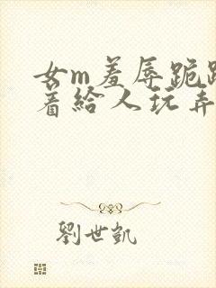 女m羞辱跪趴撅着给人玩弄h