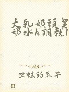 大乳奶头晃着喷奶水h调教1v1