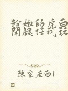 粉嫩的虎白女张开腿任我玩弄下药