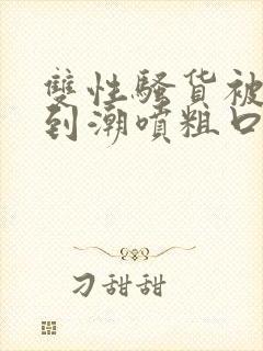 双性骚货被指奸到潮喷粗口高h