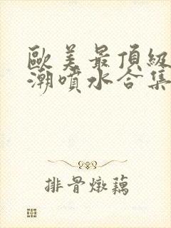 欧美最顶级的高潮喷水合集