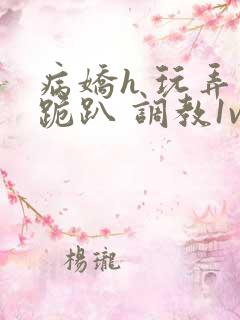 病娇h 玩弄 跪趴 调教1v1