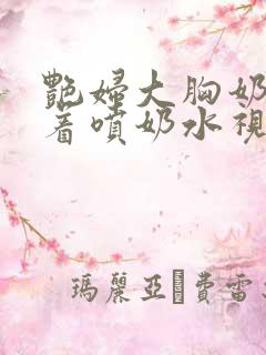 艳妇大胸奶头晃着喷奶水视频