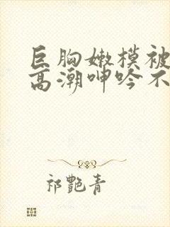 巨胸嫩模被啪到高潮呻吟不断