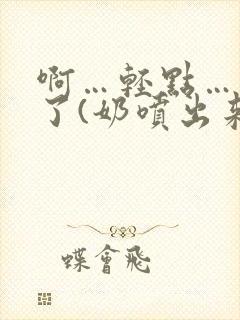 啊…轻点…出奶了(奶喷出来)