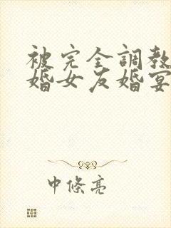 被完全调教的新婚女友婚宴篇