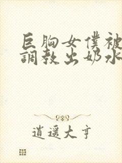 巨胸女仆被主人调教出奶水视频