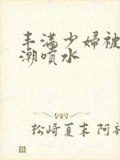 丰满少妇被爽高潮喷水