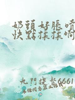 奶头好胀喷奶水快点揉揉啊哦