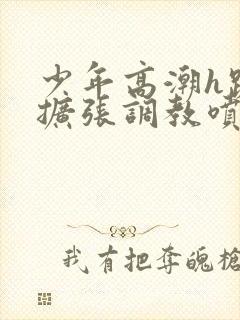 少年高潮h跪趴扩张调教喷微博