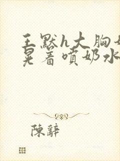 王默h大胸奶头晃着喷奶水h水王子喝