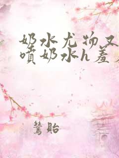 奶水尤物又软又喷奶水h羞羞