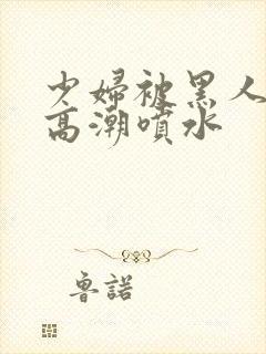 少妇被黑人爽到高潮喷水