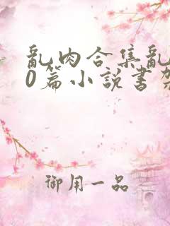 乱肉合集乱500篇小说书架下载TXT