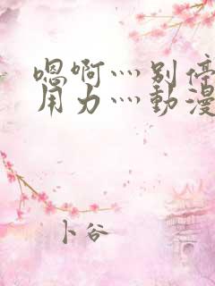 嗯啊灬别停啊灬用力灬动漫