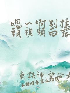 嗯～啊别揉我奶头视频白露免费