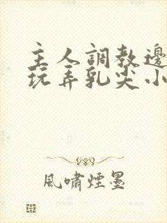 主人调教边c边玩弄乳尖小说