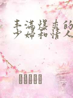 丰满爆爽的极品少妇和情人