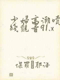 少妇高潮喷水在线观看91.x