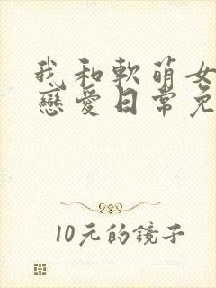 我和软萌女友的恋爱日常免费阅读